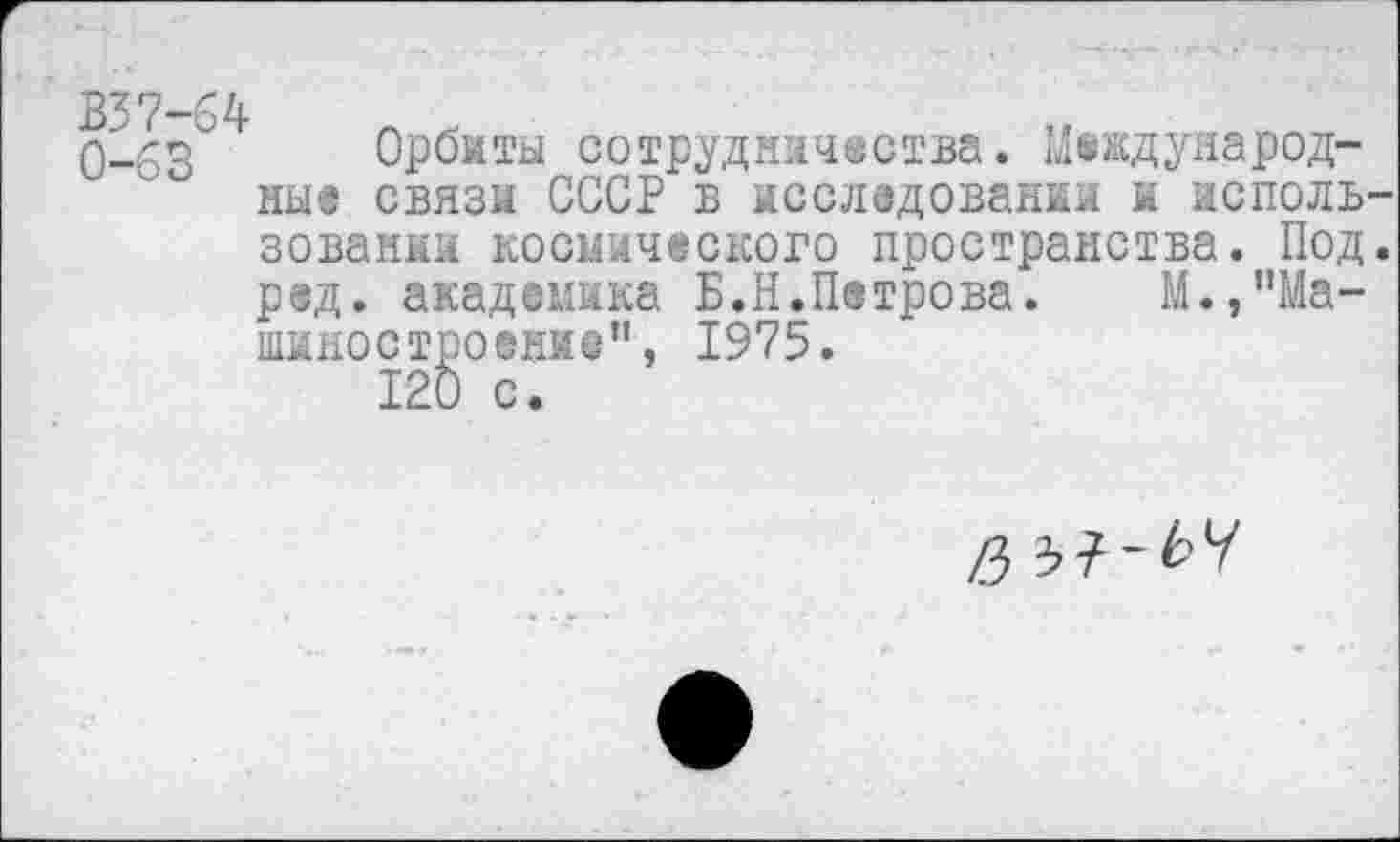 ﻿^7
0-'^ Орбиты сотрудничества. Международные связи СССР в исследовании к исполь зовании космического пространства. Под р®д. академика Б.Н.Петрова. М.,”Ма-шиностроение”, 1975.
120 с.